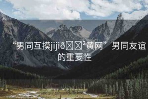 “男同互摸jiji??黃網(wǎng)”男同友誼的重要性