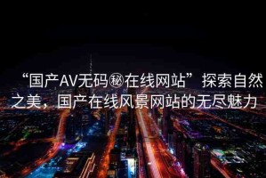 “國(guó)產(chǎn)AV無碼秘在線網(wǎng)站”探索自然之美，國(guó)產(chǎn)在線風(fēng)景網(wǎng)站的無盡魅力