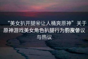 “美女扒開腿秘讓人桶爽原神”關(guān)于原神游戲美女角色扒腿行為的探討
原神游戲美女角色扒腿行為引發(fā)爭議與熱議