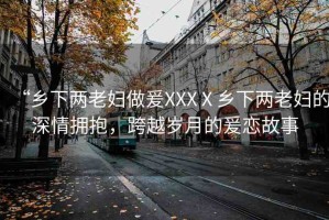 “鄉(xiāng)下兩老婦做爰XXXⅩ鄉(xiāng)下兩老婦的深情擁抱，跨越歲月的爰戀故事
