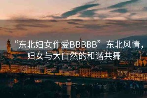 “東北婦女作愛(ài)BBBBB”東北風(fēng)情，婦女與大自然的和諧共舞