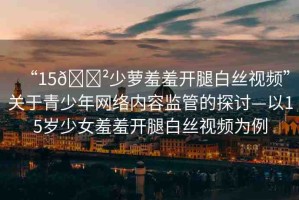 “15??少蘿羞羞開腿白絲視頻”關(guān)于青少年網(wǎng)絡(luò)內(nèi)容監(jiān)管的探討—以15歲少女羞羞開腿白絲視頻為例