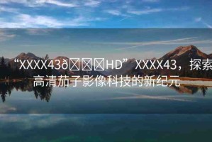 “XXXX43??HD”XXXX43，探索高清茄子影像科技的新紀(jì)元