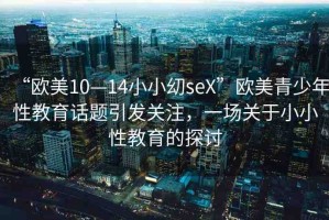 “歐美10—14小小?seX”歐美青少年性教育話題引發(fā)關(guān)注，一場關(guān)于小小性教育的探討