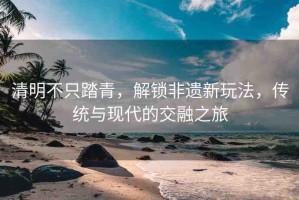 清明不只踏青，解鎖非遺新玩法，傳統(tǒng)與現(xiàn)代的交融之旅