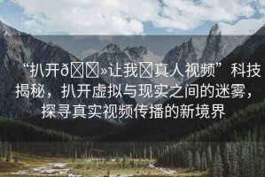 “扒開??讓我?真人視頻”科技揭秘，扒開虛擬與現(xiàn)實之間的迷霧，探尋真實視頻傳播的新境界