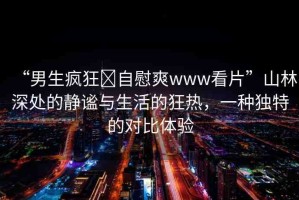“男生瘋狂?自慰爽www看片”山林深處的靜謐與生活的狂熱，一種獨特的對比體驗