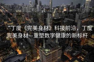 “丁度《完美身材》科技前沿，丁度完美身材—重塑數字健康的新標桿