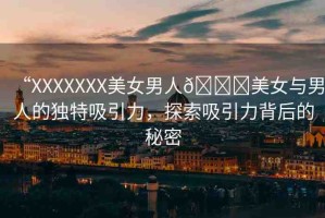 “XXXXXXX美女男人??美女與男人的獨(dú)特吸引力，探索吸引力背后的秘密