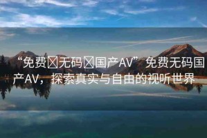 “免費?無碼?國產(chǎn)AV”免費無碼國產(chǎn)AV，探索真實與自由的視聽世界