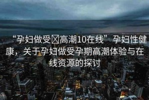 “孕婦做受?高潮10在線”孕婦性健康，關(guān)于孕婦做受孕期高潮體驗與在線資源的探討