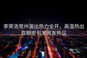 李榮浩常州演出熱力全開(kāi)，高溫?zé)岢鲭p眼皮引發(fā)網(wǎng)友熱議