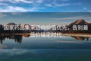 國家藥品集采邁向價值優(yōu)先，告別最低價錨定時代
