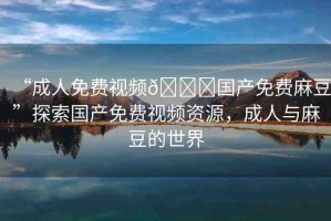 “成人免費視頻??國產(chǎn)免費麻豆”探索國產(chǎn)免費視頻資源，成人與麻豆的世界