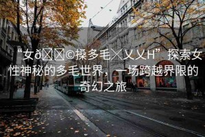 “女??搡多毛╳乂乂H”探索女性神秘的多毛世界，一場跨越界限的奇幻之旅