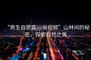 “男生自愿露jiji秘視頻”山林間的秘密，探索自然之美