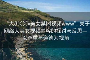 “大??美女禁?視頻www”關(guān)于網(wǎng)絡(luò)大美女視頻內(nèi)容的探討與反思—以尊重與道德為視角