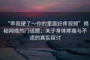 “乖我硬了～你的里面好疼視頻”揭秘網(wǎng)絡(luò)熱門話題，關(guān)于身體疼痛與不適的真實探討