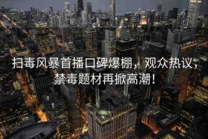 掃毒風(fēng)暴首播口碑爆棚，觀眾熱議，禁毒題材再掀高潮！