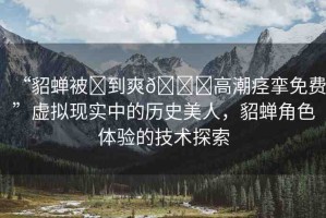 “貂蟬被?到爽??高潮痙攣免費”虛擬現(xiàn)實中的歷史美人，貂蟬角色體驗的技術(shù)探索