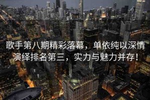 歌手第八期精彩落幕，單依純以深情演繹排名第三，實力與魅力并存！