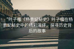 “葉子楣《楊貴妃秘史》葉子楣在楊貴妃秘史中的精彩演繹，探尋歷史背后的故事