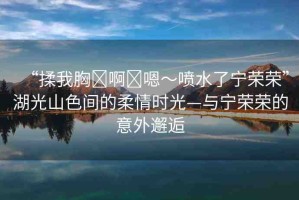 “揉我胸?啊?嗯～噴水了寧榮榮”湖光山色間的柔情時(shí)光—與寧榮榮的意外邂逅