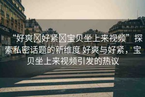 “好爽?好緊?寶貝坐上來視頻”探索私密話題的新維度 好爽與好緊，寶貝坐上來視頻引發(fā)的熱議