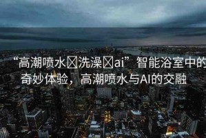 “高潮噴水?洗澡?ai”智能浴室中的奇妙體驗，高潮噴水與AI的交融