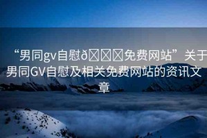 “男同gv自慰??免費網(wǎng)站”關(guān)于男同GV自慰及相關(guān)免費網(wǎng)站的資訊文章