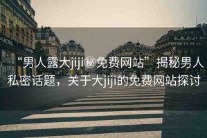 “男人露大jiji秘免費網(wǎng)站”揭秘男人私密話題，關(guān)于大jiji的免費網(wǎng)站探討