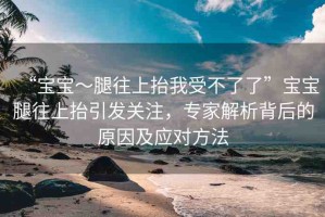 “寶寶～腿往上抬我受不了了”寶寶腿往上抬引發(fā)關(guān)注，專(zhuān)家解析背后的原因及應(yīng)對(duì)方法