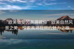 “歐美做受?高溯視頻”歐美自然風(fēng)景之美，探索高溯視頻的魅力之旅