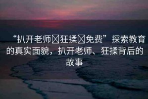 “扒開老師?狂揉?免費(fèi)”探索教育的真實(shí)面貌，扒開老師、狂揉背后的故事