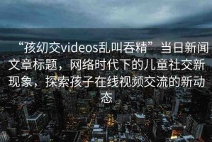 “孩?交videos亂叫吞精”當日新聞文章標題，網(wǎng)絡時代下的兒童社交新現(xiàn)象，探索孩子在線視頻交流的新動態(tài)