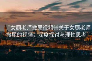“女廁老師撒尿視頻秘關(guān)于女廁老師撒尿的視頻，深度探討與理性思考