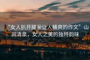 “女人扒開腿秘讓人桶爽的作文”山澗清泉，女人之美的獨特韻味