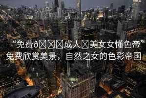 “免費??成人?美女女懂色帝”免費欣賞美景，自然之女的色彩帝國
