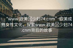 “www.歐美?少婦74.cnm”歐美成熟女性文化，探索www.歐美?少婦74.cnm背后的故事