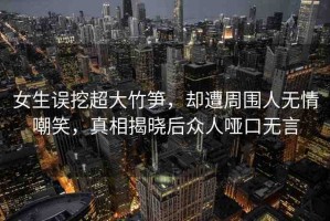 女生誤挖超大竹筍，卻遭周圍人無情嘲笑，真相揭曉后眾人啞口無言
