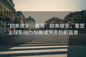 “歐美做受?高溯”歐美做受，重塑全球影響力與高端溯源的新篇章