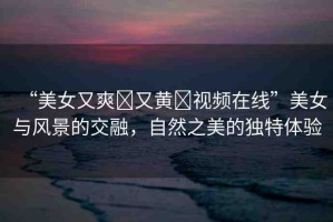 “美女又爽?又黃?視頻在線”美女與風(fēng)景的交融，自然之美的獨(dú)特體驗(yàn)