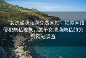 “女洗澡隱私秘免費(fèi)網(wǎng)站”揭露網(wǎng)絡(luò)侵犯隱私現(xiàn)象，關(guān)于女洗澡隱私的免費(fèi)網(wǎng)站調(diào)查