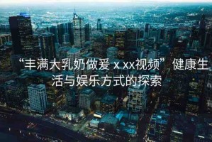 “豐滿大乳奶做爰ⅹxx視頻”健康生活與娛樂方式的探索