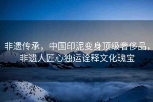 非遺傳承，中國(guó)印泥變身頂級(jí)奢侈品，非遺人匠心獨(dú)運(yùn)詮釋文化瑰寶