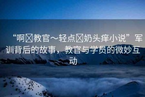 “啊?教官～輕點(diǎn)?奶頭癢小說(shuō)”軍訓(xùn)背后的故事，教官與學(xué)員的微妙互動(dòng)