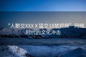 “人獸交XXXⅩ猛交18禁視頻”網(wǎng)絡(luò)時(shí)代的文化沖擊