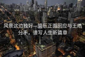 風景這邊獨好—管樂正面回應與王皓分手，譜寫人生新篇章