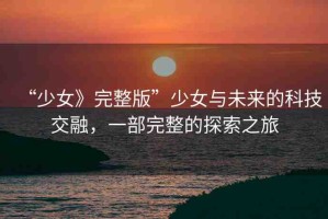 “少女》完整版”少女與未來的科技交融，一部完整的探索之旅
