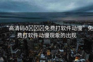 “高清碼??免費(fèi)打軟件動慢”免費(fèi)打軟件動慢現(xiàn)象的出現(xiàn)